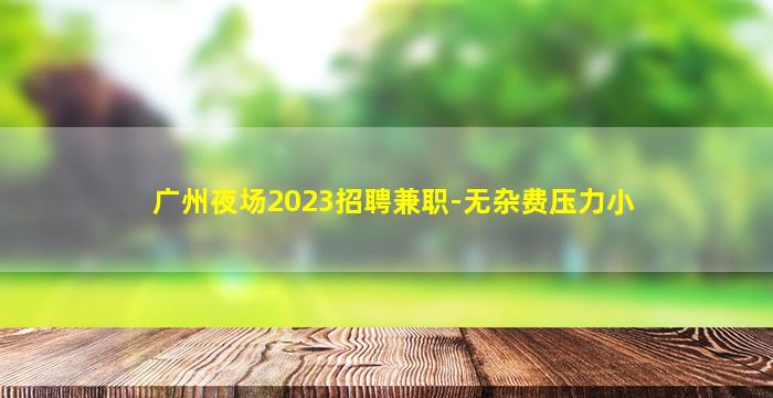 广州夜场2023招聘兼职-无杂费压力小